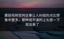 蘑菇视频官网这事让人纠结的点比想象中更多，那种说不清的上头感一下就出来了