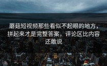 蘑菇短视频那些看似不起眼的地方，拼起来才是完整答案，评论区比内容还敢说