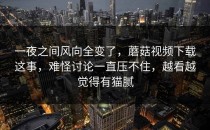 一夜之间风向全变了，蘑菇视频下载这事，难怪讨论一直压不住，越看越觉得有猫腻