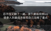 忍不住又翻了一遍，关于蘑菇视频ios很多人到最后才发现自己忽略了重点