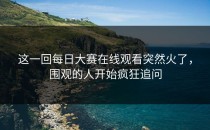 这一回每日大赛在线观看突然火了，围观的人开始疯狂追问