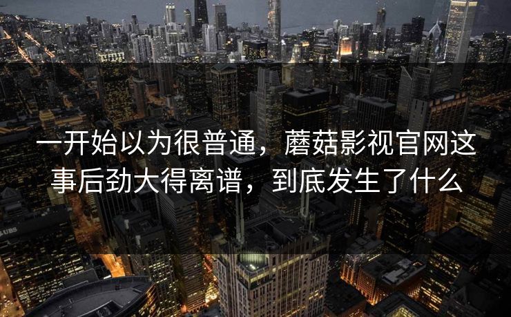 一开始以为很普通，蘑菇影视官网这事后劲大得离谱，到底发生了什么  第1张