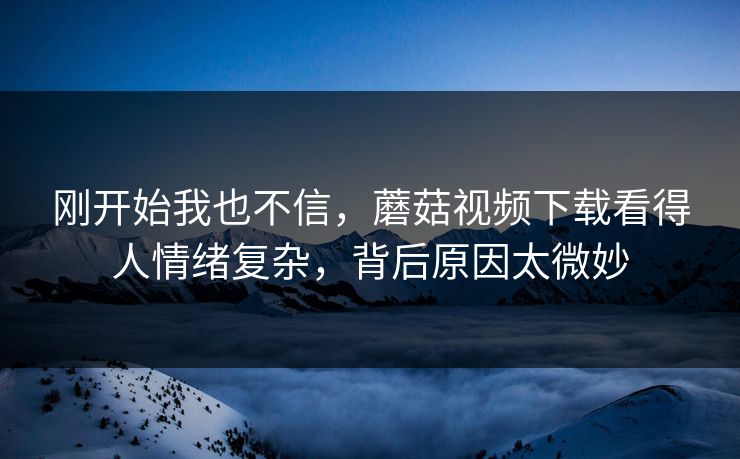 刚开始我也不信，蘑菇视频下载看得人情绪复杂，背后原因太微妙  第1张