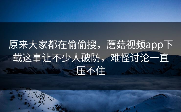 原来大家都在偷偷搜,蘑菇视频app下载这事让不少人破防,难怪讨论一直压不住 第1张 原来大家都在偷偷搜,蘑菇视频app下载这事让不少人破防,难怪讨论一直压不住 第1张