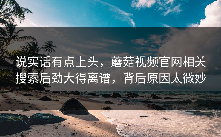 说实话有点上头，蘑菇视频官网相关搜索后劲大得离谱，背后原因太微妙  第1张