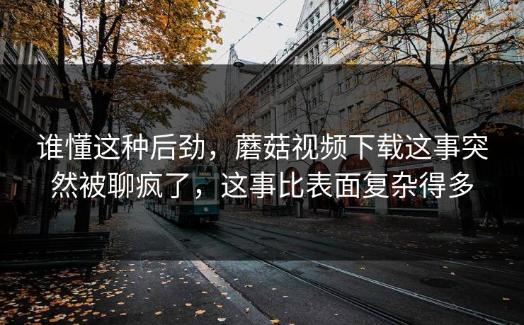 谁懂这种后劲，蘑菇视频下载这事突然被聊疯了，这事比表面复杂得多  第1张