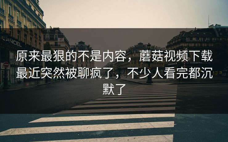 原来最狠的不是内容,蘑菇视频下载最近突然被聊疯了,不少人看完都沉默了 第1张 原来最狠的不是内容,蘑菇视频下载最近突然被聊疯了,不少人看完都沉默了 第1张