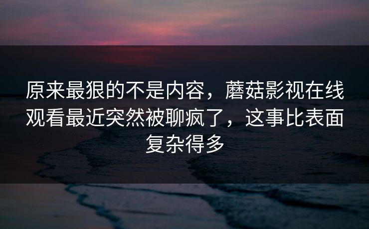 原来最狠的不是内容,蘑菇影视在线观看最近突然被聊疯了,这事比表面复杂得多 第1张 原来最狠的不是内容,蘑菇影视在线观看最近突然被聊疯了,这事比表面复杂得多 第1张
