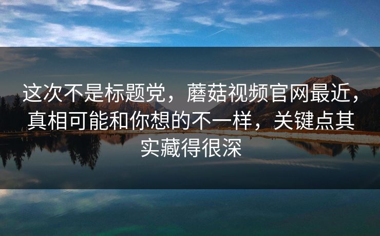 这次不是标题党,蘑菇视频官网最近,真相可能和你想的不一样,关键点其实藏得很深 第1张 这次不是标题党,蘑菇视频官网最近,真相可能和你想的不一样,关键点其实藏得很深 第1张