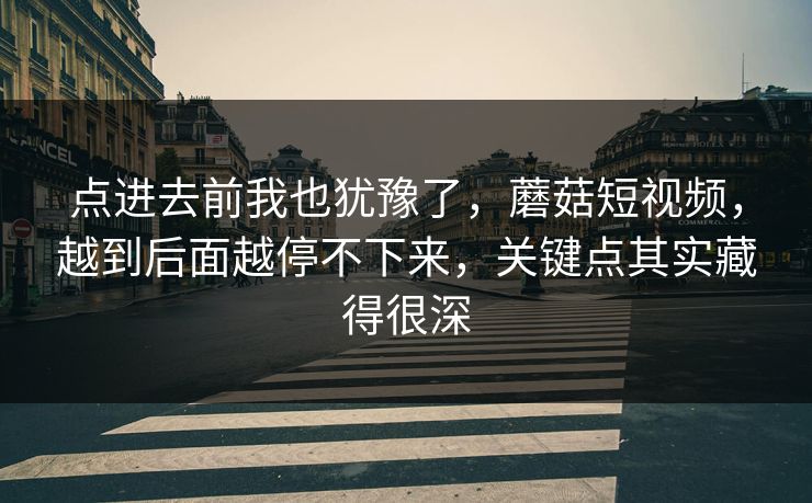 点进去前我也犹豫了，蘑菇短视频，越到后面越停不下来，关键点其实藏得很深  第1张