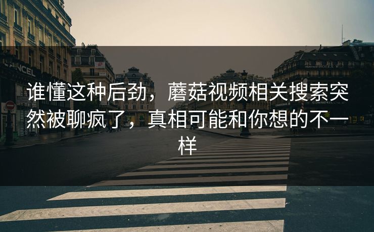 谁懂这种后劲,蘑菇视频相关搜索突然被聊疯了,真相可能和你想的不一样 第1张 谁懂这种后劲,蘑菇视频相关搜索突然被聊疯了,真相可能和你想的不一样 第1张