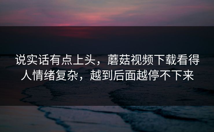 说实话有点上头,蘑菇视频下载看得人情绪复杂,越到后面越停不下来 第1张 说实话有点上头,蘑菇视频下载看得人情绪复杂,越到后面越停不下来 第1张