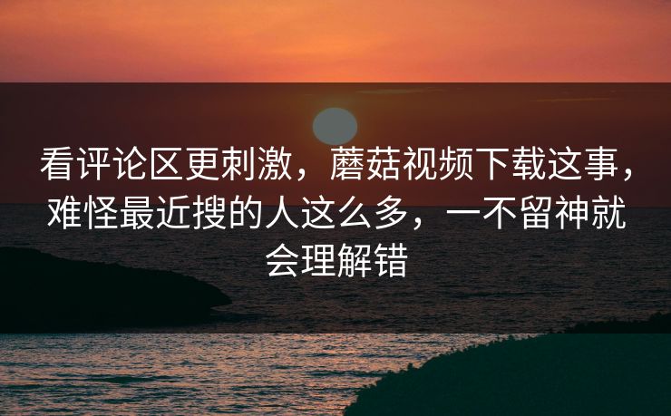 看评论区更刺激,蘑菇视频下载这事,难怪最近搜的人这么多,一不留神就会理解错 第1张 看评论区更刺激,蘑菇视频下载这事,难怪最近搜的人这么多,一不留神就会理解错 第1张