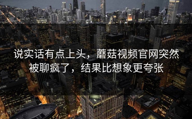 说实话有点上头,蘑菇视频官网突然被聊疯了,结果比想象更夸张 第1张 说实话有点上头,蘑菇视频官网突然被聊疯了,结果比想象更夸张 第1张