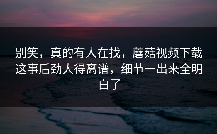 别笑,真的有人在找,蘑菇视频下载这事后劲大得离谱,细节一出来全明白了 第1张 别笑,真的有人在找,蘑菇视频下载这事后劲大得离谱,细节一出来全明白了 第1张