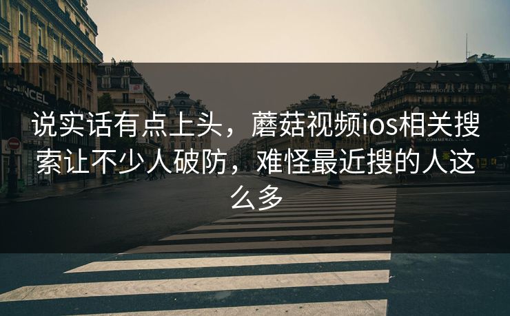 说实话有点上头,蘑菇视频ios相关搜索让不少人破防,难怪最近搜的人这么多 第1张 说实话有点上头,蘑菇视频ios相关搜索让不少人破防,难怪最近搜的人这么多 第1张