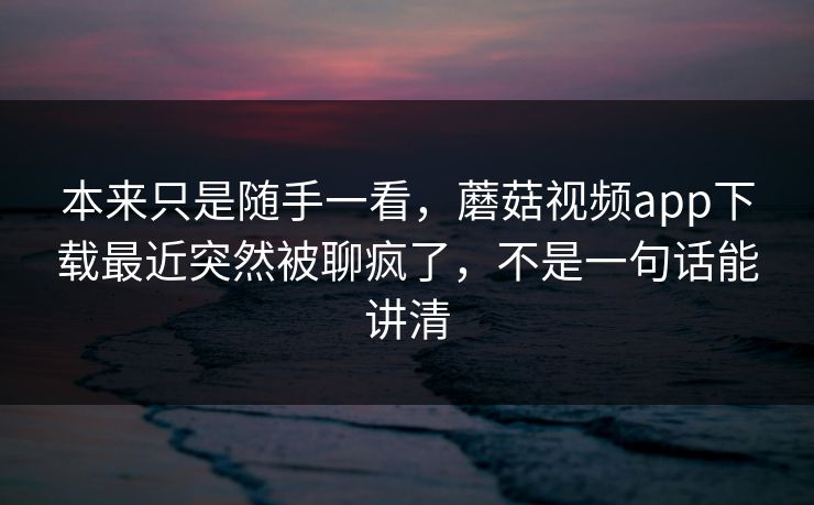 本来只是随手一看，蘑菇视频app下载最近突然被聊疯了，不是一句话能讲清  第1张