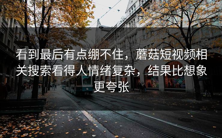 看到最后有点绷不住，蘑菇短视频相关搜索看得人情绪复杂，结果比想象更夸张  第1张