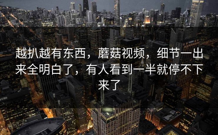 越扒越有东西，蘑菇视频，细节一出来全明白了，有人看到一半就停不下来了  第1张