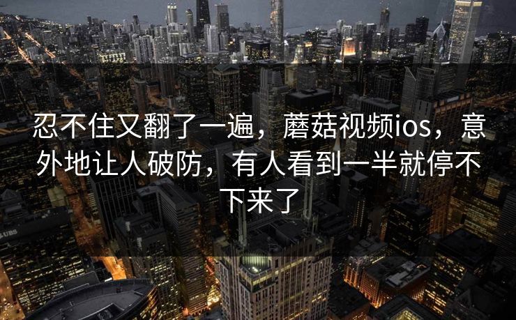 忍不住又翻了一遍,蘑菇视频ios,意外地让人破防,有人看到一半就停不下来了 第1张 忍不住又翻了一遍,蘑菇视频ios,意外地让人破防,有人看到一半就停不下来了 第1张