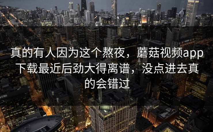 真的有人因为这个熬夜，蘑菇视频app下载最近后劲大得离谱，没点进去真的会错过