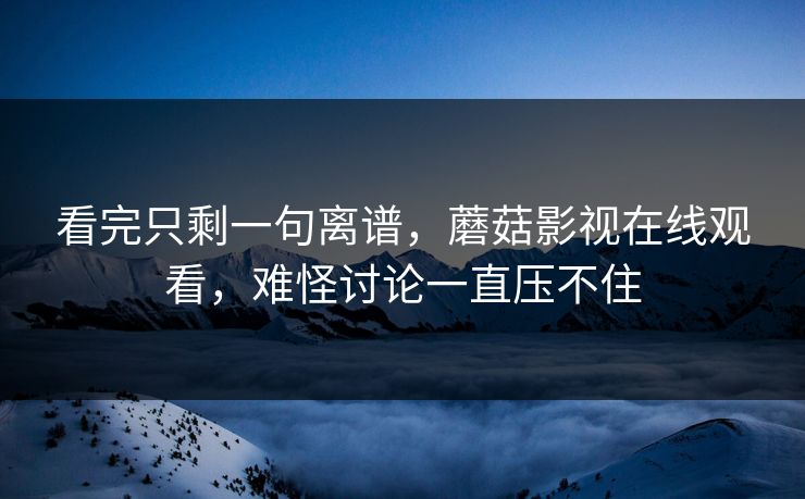 看完只剩一句离谱，蘑菇影视在线观看，难怪讨论一直压不住