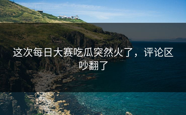 这次每日大赛吃瓜突然火了，评论区吵翻了