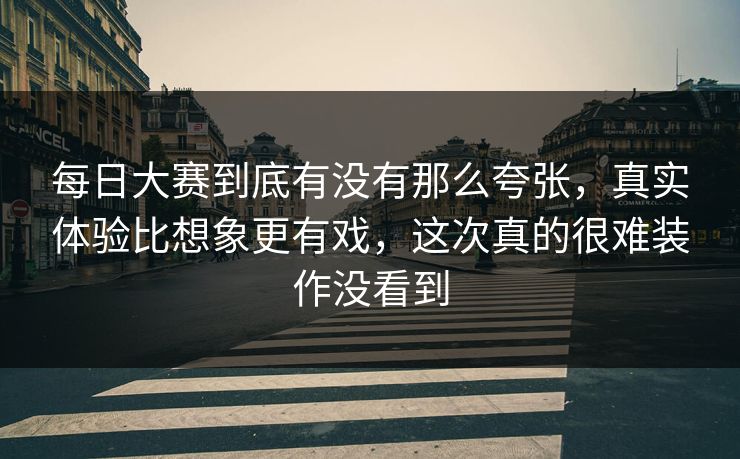 每日大赛到底有没有那么夸张，真实体验比想象更有戏，这次真的很难装作没看到