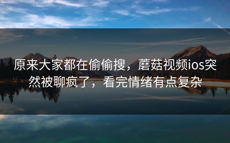 原来大家都在偷偷搜，蘑菇视频ios突然被聊疯了，看完情绪有点复杂