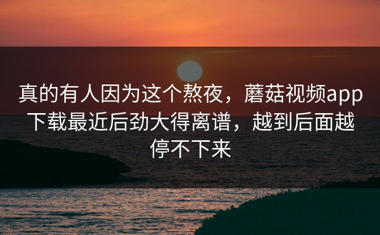 真的有人因为这个熬夜，蘑菇视频app下载最近后劲大得离谱，越到后面越停不下来