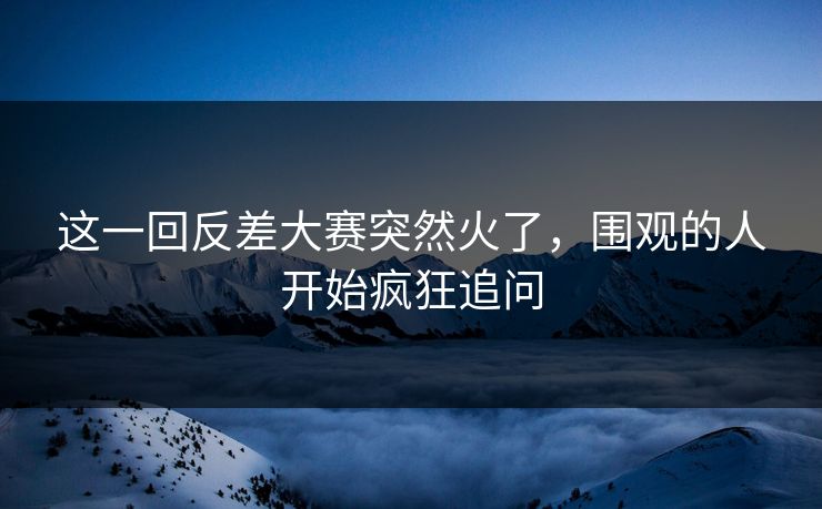 这一回反差大赛突然火了，围观的人开始疯狂追问