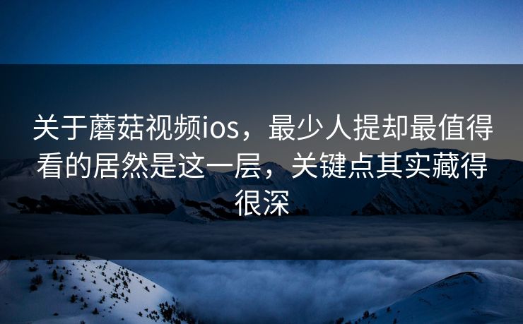 关于蘑菇视频ios，最少人提却最值得看的居然是这一层，关键点其实藏得很深