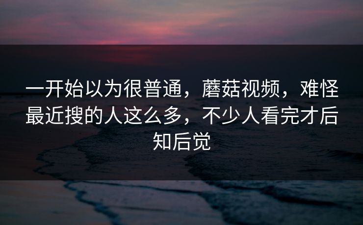 一开始以为很普通，蘑菇视频，难怪最近搜的人这么多，不少人看完才后知后觉