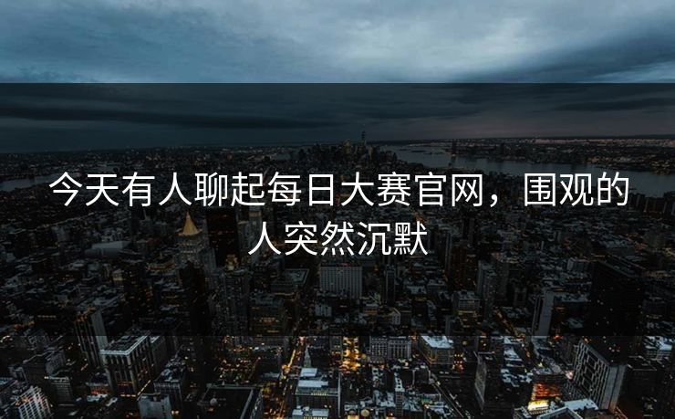 今天有人聊起每日大赛官网，围观的人突然沉默
