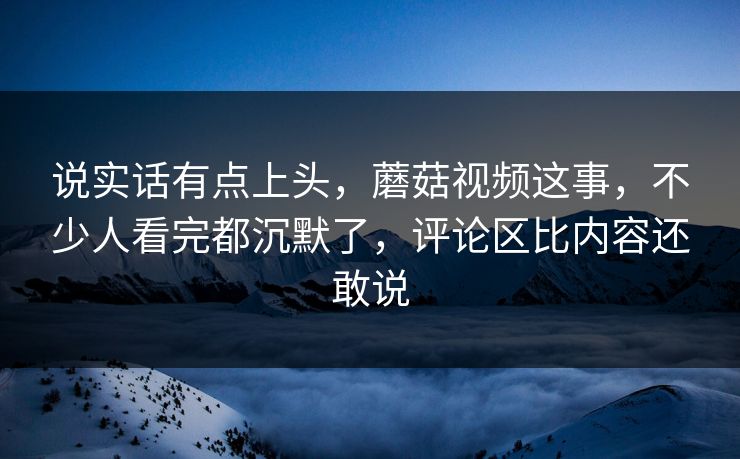 说实话有点上头，蘑菇视频这事，不少人看完都沉默了，评论区比内容还敢说