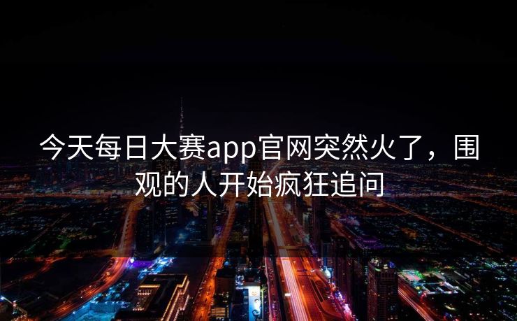 今天每日大赛app官网突然火了，围观的人开始疯狂追问
