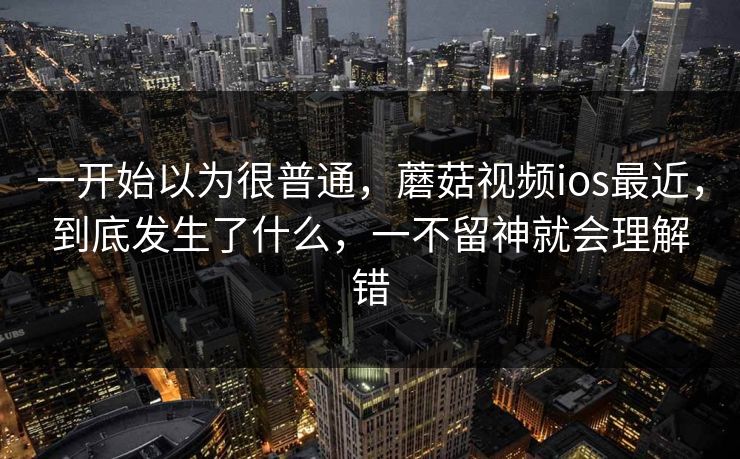 一开始以为很普通，蘑菇视频ios最近，到底发生了什么，一不留神就会理解错