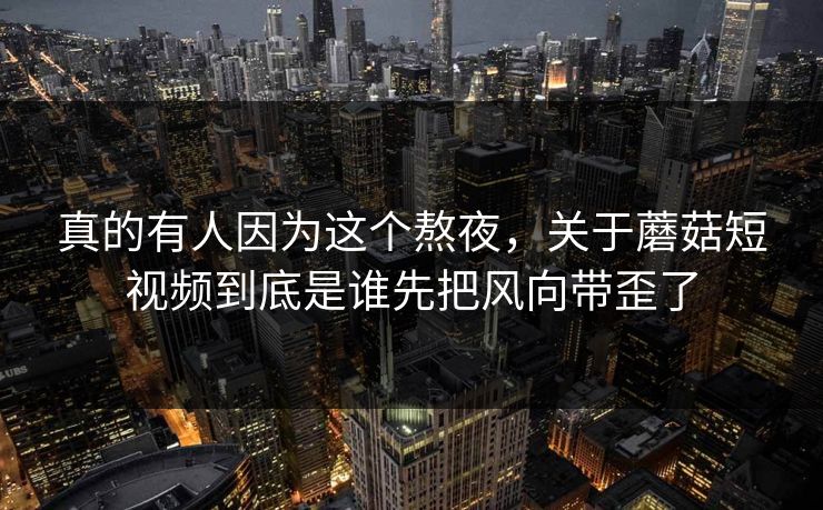 真的有人因为这个熬夜，关于蘑菇短视频到底是谁先把风向带歪了