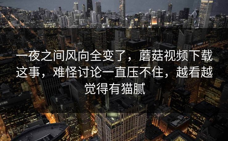 一夜之间风向全变了,蘑菇视频下载这事,难怪讨论一直压不住,越看越觉得有猫腻 第1张 一夜之间风向全变了,蘑菇视频下载这事,难怪讨论一直压不住,越看越觉得有猫腻 第1张