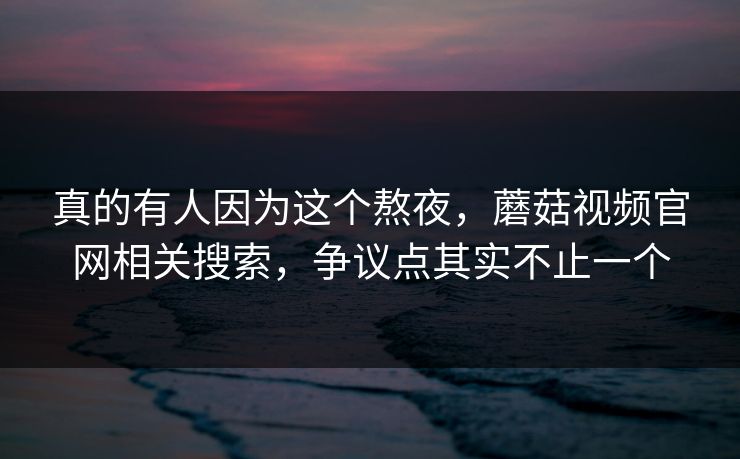 真的有人因为这个熬夜,蘑菇视频官网相关搜索,争议点其实不止一个 第1张 真的有人因为这个熬夜,蘑菇视频官网相关搜索,争议点其实不止一个 第1张