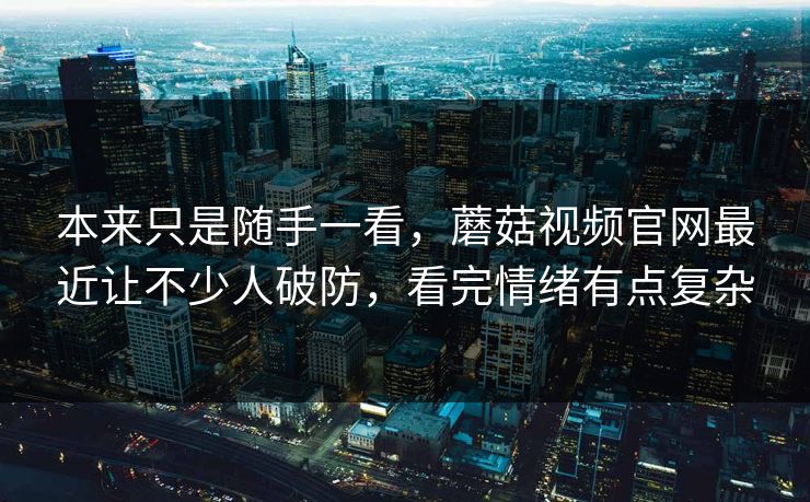 本来只是随手一看,蘑菇视频官网最近让不少人破防,看完情绪有点复杂 第1张 本来只是随手一看,蘑菇视频官网最近让不少人破防,看完情绪有点复杂 第1张