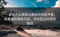 一直没人认真聊过蘑菇视频这件事，结果越挖越有内容，评论区比内容还敢说