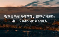 看到最后有点绷不住，蘑菇短视频这事，这事比表面复杂得多