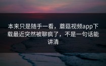 本来只是随手一看，蘑菇视频app下载最近突然被聊疯了，不是一句话能讲清