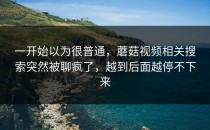 一开始以为很普通，蘑菇视频相关搜索突然被聊疯了，越到后面越停不下来