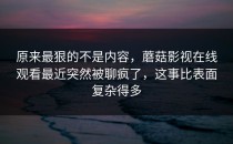 原来最狠的不是内容，蘑菇影视在线观看最近突然被聊疯了，这事比表面复杂得多