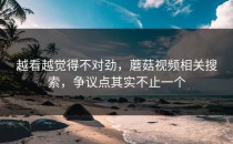 越看越觉得不对劲，蘑菇视频相关搜索，争议点其实不止一个