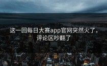 这一回<strong>每日大赛app官网</strong>突然火了，评论区吵翻了