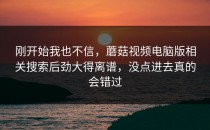 刚开始我也不信，蘑菇视频电脑版相关搜索后劲大得离谱，没点进去真的会错过
