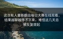 这次有人重新翻出<strong>每日大赛在线观看</strong>，结果越聊越停不下来，难怪这几天总被反复提起